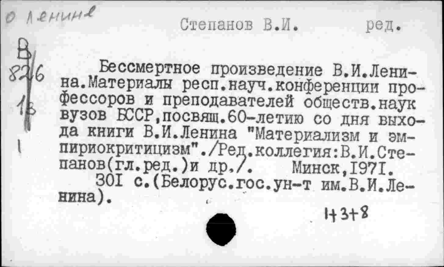 ﻿Степанов В.И. род.
Бессмертное произведение В,И.Ленина.Материалы респ.науч.конференции профессоров и преподавателей обществ.наук вузов БССР,посвящ.60-летию со дня выхода книги В.И.Ленина "Материализм и эмпириокритицизм" ./Реп.коллегия: В.И.Степанов (гл. ред. ) и др,/. Минск,1971.
301 с.(Белорус.гос.ун-т им.В.И.Ленина).
Минск,1971.